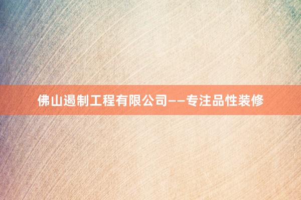 佛山遏制工程有限公司——专注品性装修