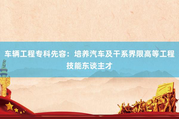 车辆工程专科先容：培养汽车及干系界限高等工程技能东谈主才