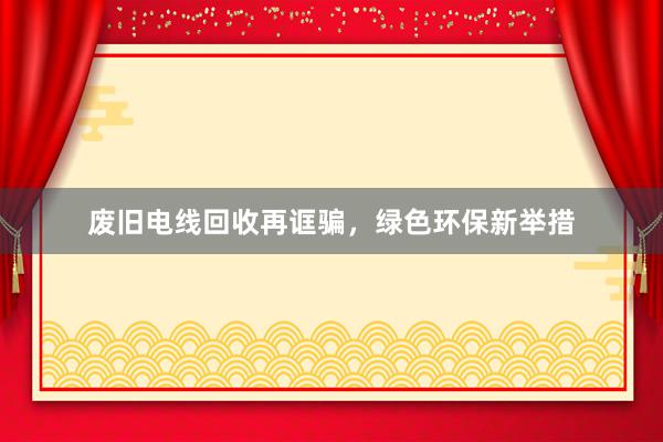废旧电线回收再诓骗，绿色环保新举措