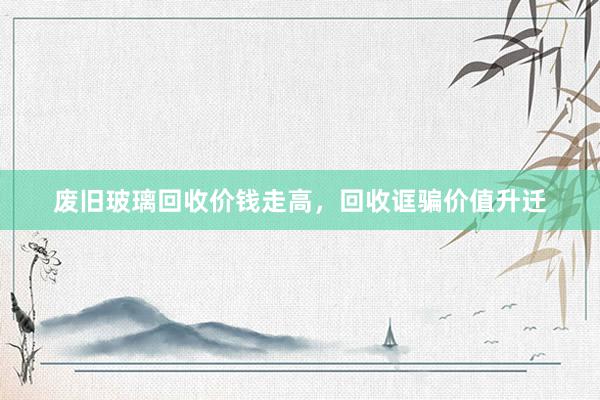 废旧玻璃回收价钱走高，回收诓骗价值升迁